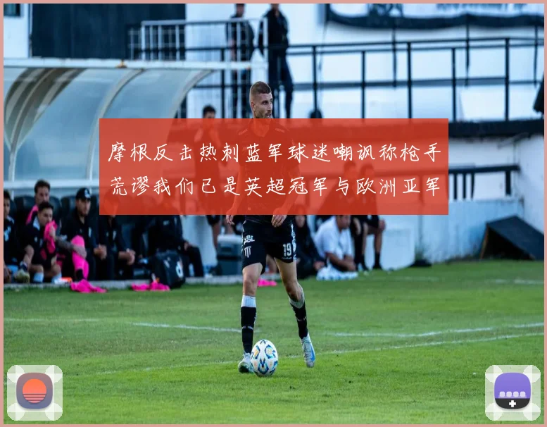 摩根反击热刺蓝军球迷嘲讽称枪手荒谬我们已是英超冠军与欧洲亚军