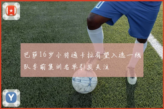 巴萨16岁小将通卡拉有望入选一线队季前集训名单引发关注