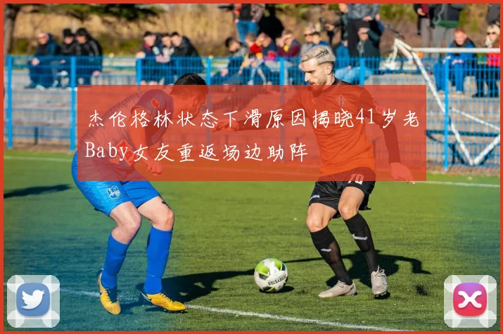 杰伦格林状态下滑原因揭晓41岁老Baby女友重返场边助阵