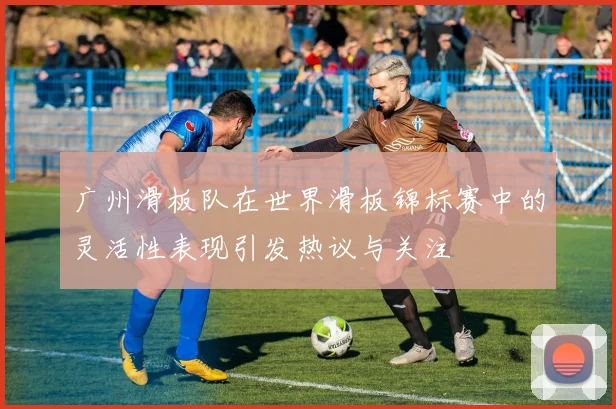 广州滑板队在世界滑板锦标赛中的灵活性表现引发热议与关注