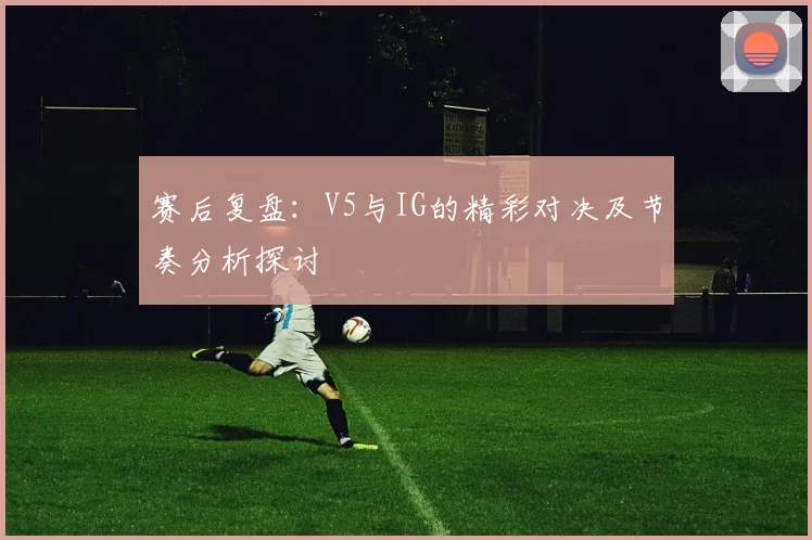 赛后复盘：V5与IG的精彩对决及节奏分析探讨