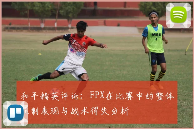 和平精英评论：FPX在比赛中的整体压制表现与战术得失分析