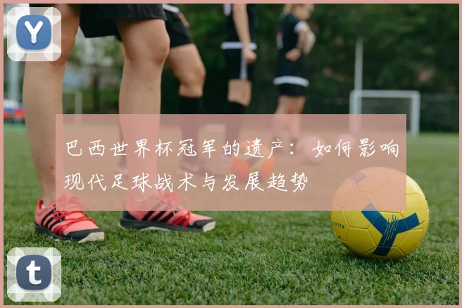 巴西世界杯冠军的遗产：如何影响现代足球战术与发展趋势