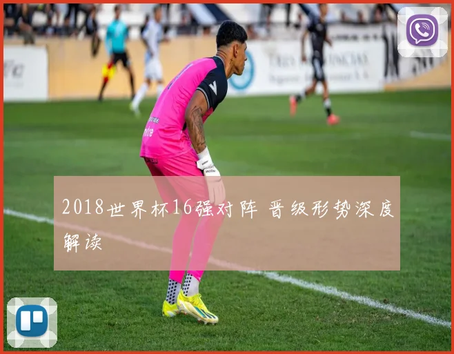 2018世界杯16强对阵 晋级形势深度解读
